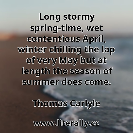 Long stormy spring-time, wet contentious April, winter chilling the lap of very May but at length the season of summer does come.
Thomas Carlyle
