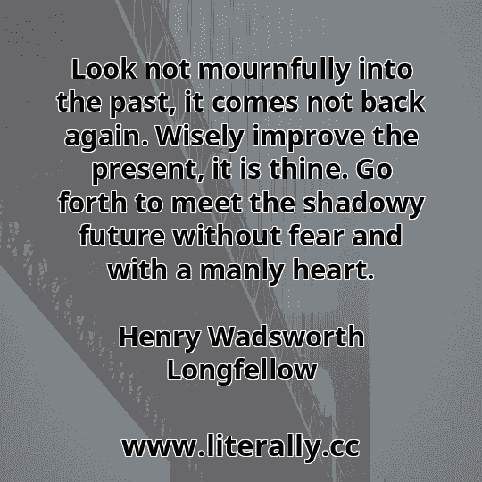 Look not mournfully into the past, it comes not back again. Wisely improve the present, it is thine. Go forth to meet the shadowy future without fear and with a manly heart.
Henry Wadsworth Longfellow
