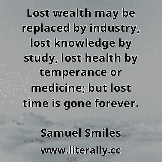 Lost wealth may be replaced by industry, lost knowledge by study, lost health by temperance or medicine; but lost time is gone forever.
Samuel Smiles
