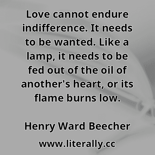Love cannot endure indifference. It needs to be wanted. Like a lamp, it needs to be fed out of the oil of another's heart, or its flame burns low.
Henry Ward Beecher

