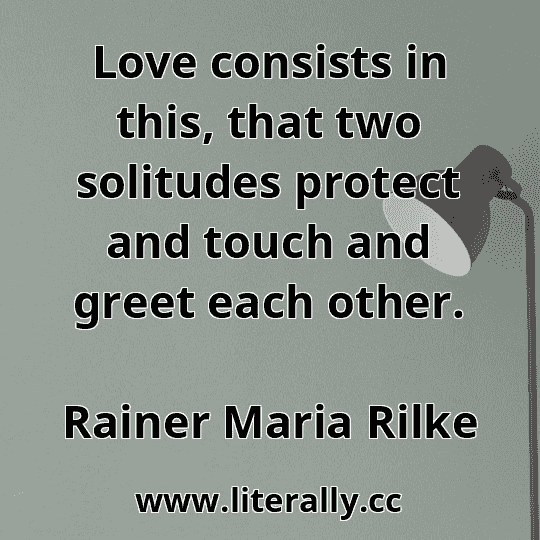 Love consists in this, that two solitudes protect and touch and greet each other.
Rainer Maria Rilke
