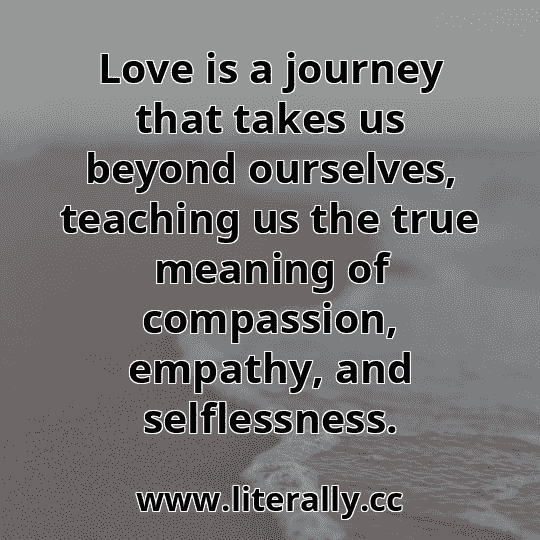 Love is a journey that takes us beyond ourselves, teaching us the true meaning of compassion, empathy, and selflessness.
