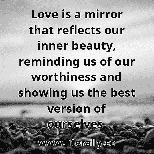 Love is a mirror that reflects our inner beauty, reminding us of our worthiness and showing us the best version of ourselves.
