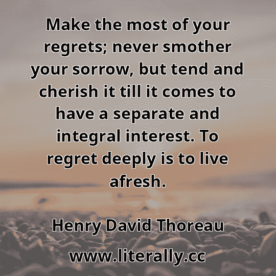 Make the most of your regrets; never smother your sorrow, but tend and cherish it till it comes to have a separate and integral interest. To regret deeply is to live afresh.
Henry David Thoreau
