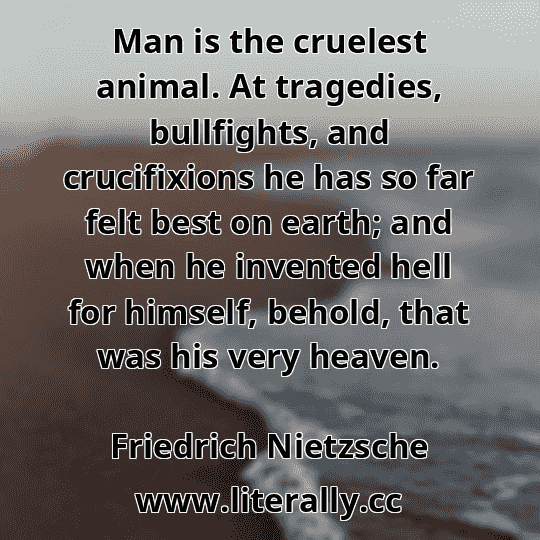 Man is the cruelest animal. At tragedies, bullfights, and crucifixions he has so far felt best on earth; and when he invented hell for himself, behold, that was his very heaven.
Friedrich Nietzsche
