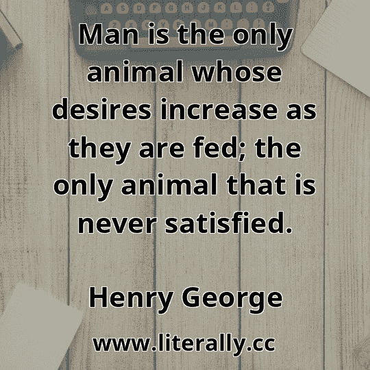 Man is the only animal whose desires increase as they are fed; the only animal that is never satisfied.
Henry George
