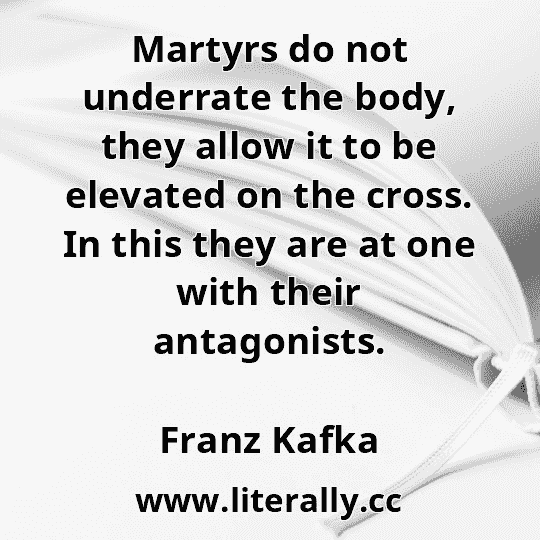 Martyrs do not underrate the body, they allow it to be elevated on the cross. In this they are at one with their antagonists.
Franz Kafka
