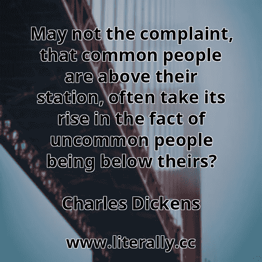 May not the complaint, that common people are above their station, often take its rise in the fact of uncommon people being below theirs?
Charles Dickens
