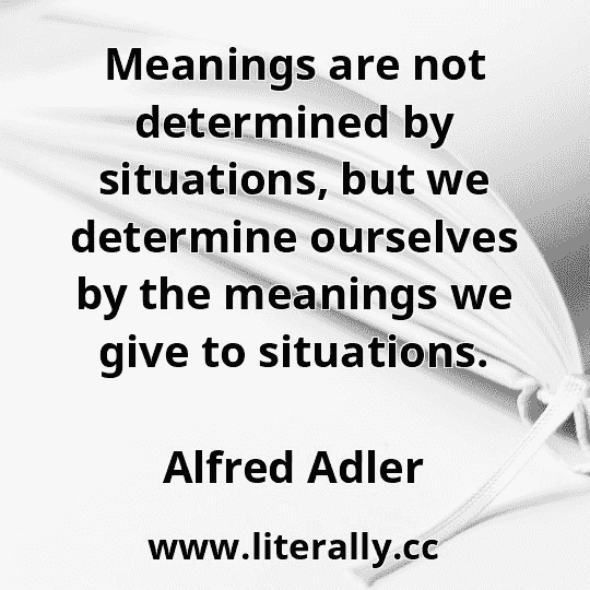 Meanings are not determined by situations, but we determine ourselves by the meanings we give to situations.
Alfred Adler
