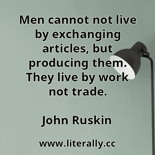Men cannot not live by exchanging articles, but producing them. They live by work not trade.
John Ruskin
