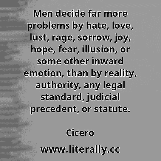 Men decide far more problems by hate, love, lust, rage, sorrow, joy, hope, fear, illusion, or some other inward emotion, than by reality, authority, any legal standard, judicial precedent, or statute.
Cicero
