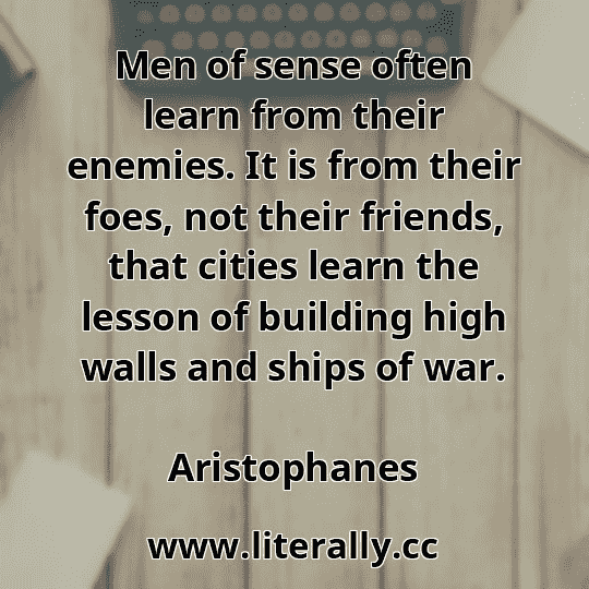 Men of sense often learn from their enemies. It is from their foes, not their friends, that cities learn the lesson of building high walls and ships of war.
Aristophanes
