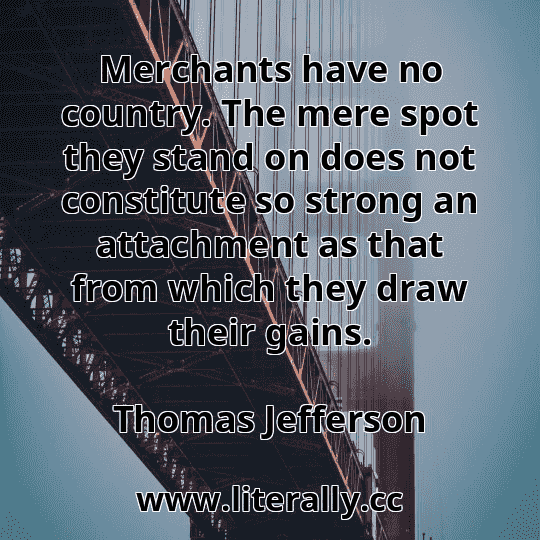 Merchants have no country. The mere spot they stand on does not constitute so strong an attachment as that from which they draw their gains.
Thomas Jefferson
