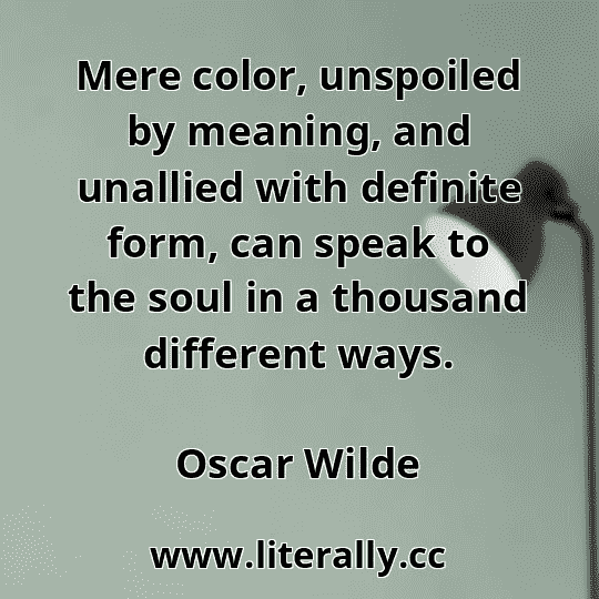 Mere color, unspoiled by meaning, and unallied with definite form, can speak to the soul in a thousand different ways.
Oscar Wilde
