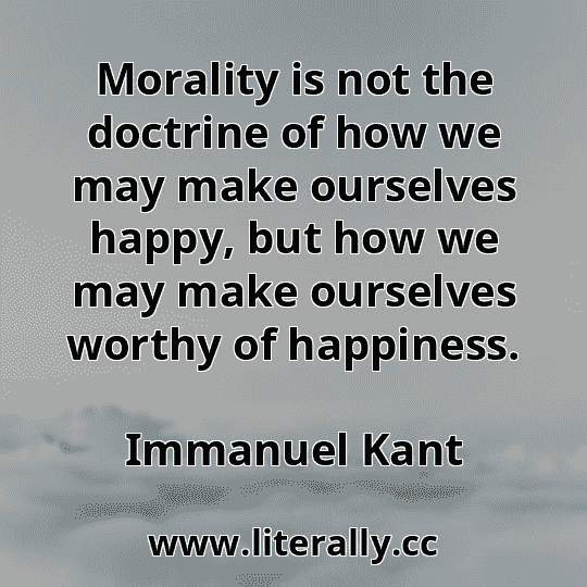 Morality is not the doctrine of how we may make ourselves happy, but how we may make ourselves worthy of happiness.
Immanuel Kant
