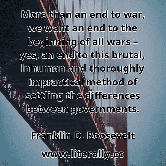 More than an end to war, we want an end to the beginning of all wars – yes, an end to this brutal, inhuman and thoroughly impractical method of settling the differences between governments.
Franklin D. Roosevelt
More than an end to war, we want an end to the beginning of all wars – yes, an end to this brutal, inhuman and thoroughly impractical method of settling the differences between governments.
Franklin D. Roosevelt