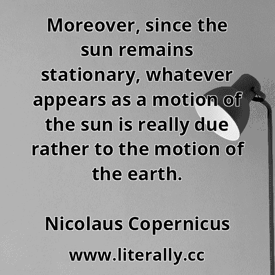 Moreover, since the sun remains stationary, whatever appears as a motion of the sun is really due rather to the motion of the earth.
Nicolaus Copernicus
