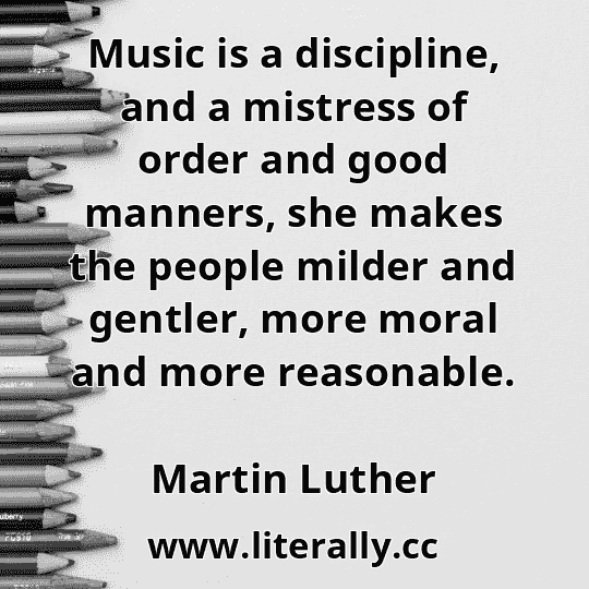 Music is a discipline, and a mistress of order and good manners, she makes the people milder and gentler, more moral and more reasonable.
Martin Luther
