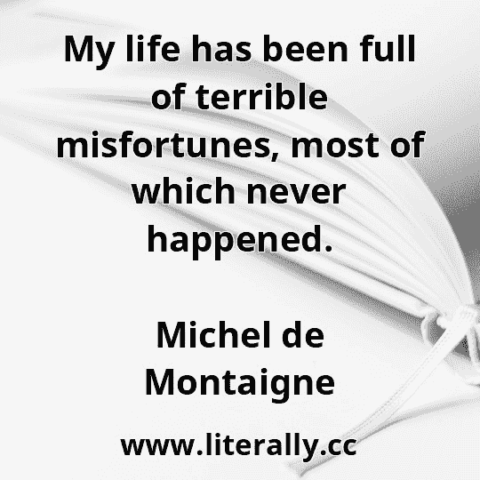 My life has been full of terrible misfortunes, most of which never happened.
Michel de Montaigne
