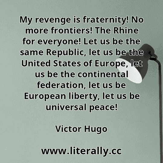 My revenge is fraternity! No more frontiers! The Rhine for everyone! Let us be the same Republic, let us be the United States of Europe, let us be the continental federation, let us be European liberty, let us be universal peace!
Victor Hugo
