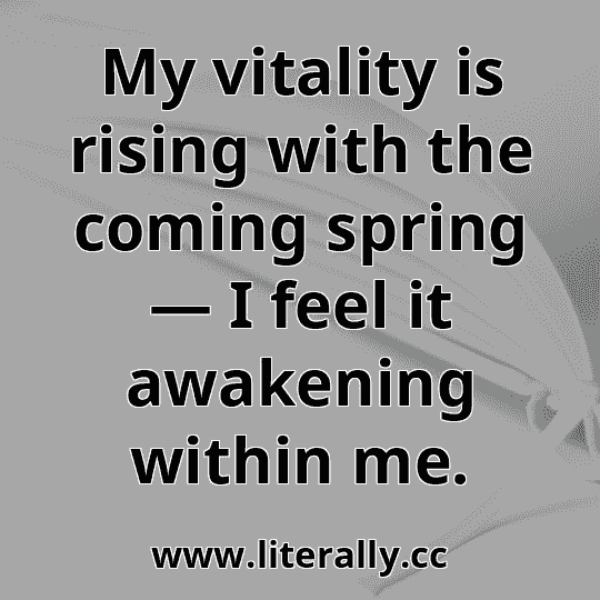 My vitality is rising with the coming spring — I feel it awakening within me.
