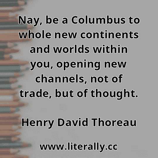 Nay, be a Columbus to whole new continents and worlds within you, opening new channels, not of trade, but of thought.
Henry David Thoreau
