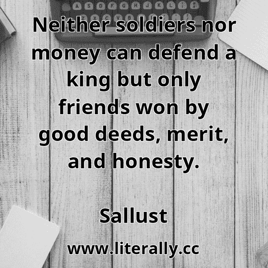 Neither soldiers nor money can defend a king but only friends won by good deeds, merit, and honesty.
Sallust
