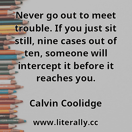 Never go out to meet trouble. If you just sit still, nine cases out of ten, someone will intercept it before it reaches you.
Calvin Coolidge
