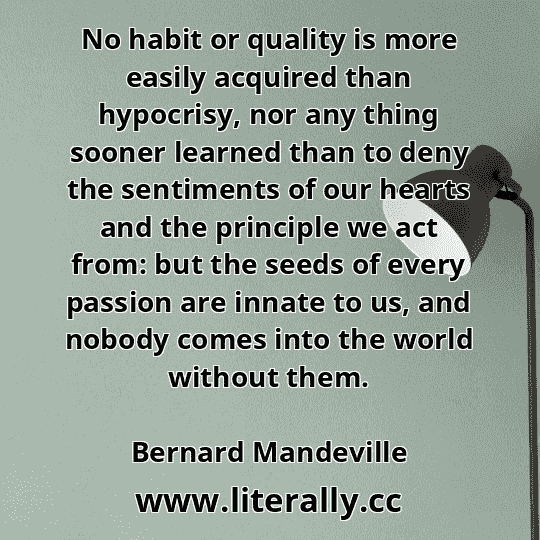 No habit or quality is more easily acquired than hypocrisy, nor any thing sooner learned than to deny the sentiments of our hearts and the principle we act from: but the seeds of every passion are innate to us, and nobody comes into the world without them.
Bernard Mandeville
