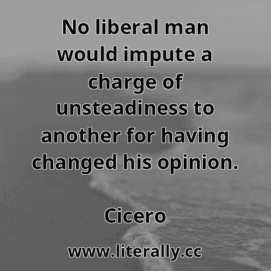 No liberal man would impute a charge of unsteadiness to another for having changed his opinion.
Cicero
