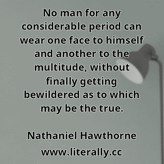 No man for any considerable period can wear one face to himself and another to the multitude, without finally getting bewildered as to which may be the true.
Nathaniel Hawthorne
