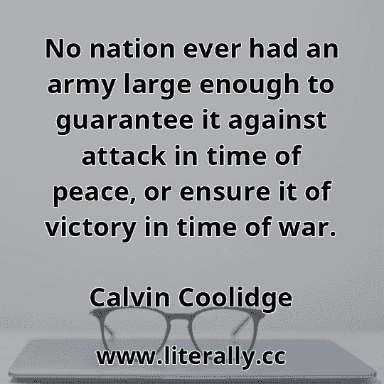 No nation ever had an army large enough to guarantee it against attack in time of peace, or ensure it of victory in time of war.
Calvin Coolidge
