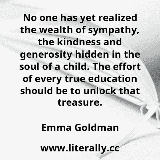 No one has yet realized the wealth of sympathy, the kindness and generosity hidden in the soul of a child. The effort of every true education should be to unlock that treasure.
Emma Goldman
