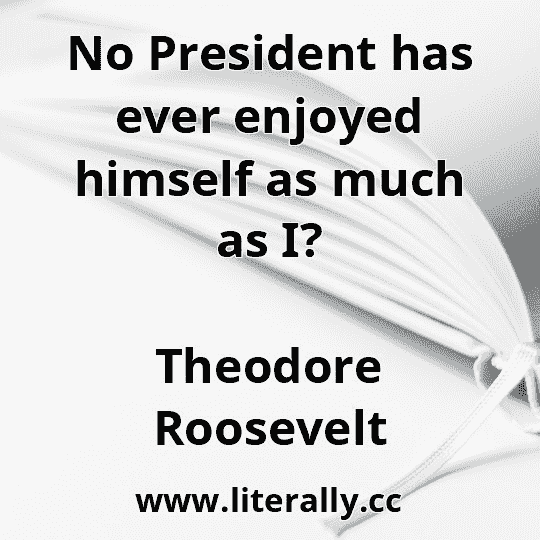 No President has ever enjoyed himself as much as I?
Theodore Roosevelt
