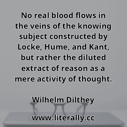 No real blood flows in the veins of the knowing subject constructed by Locke, Hume, and Kant, but rather the diluted extract of reason as a mere activity of thought.
Wilhelm Dilthey
