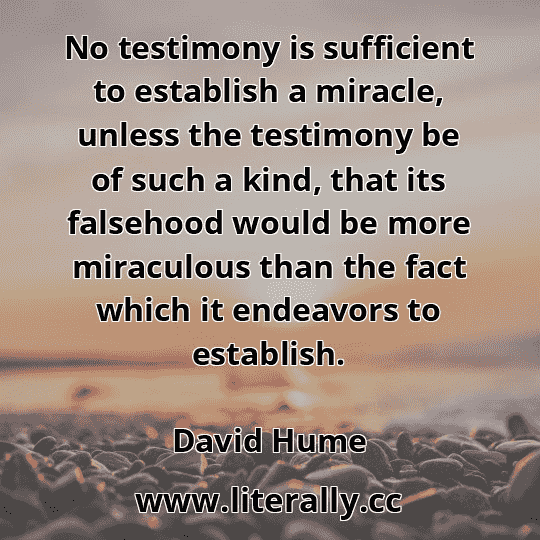 No testimony is sufficient to establish a miracle, unless the testimony be of such a kind, that its falsehood would be more miraculous than the fact which it endeavors to establish.
David Hume
