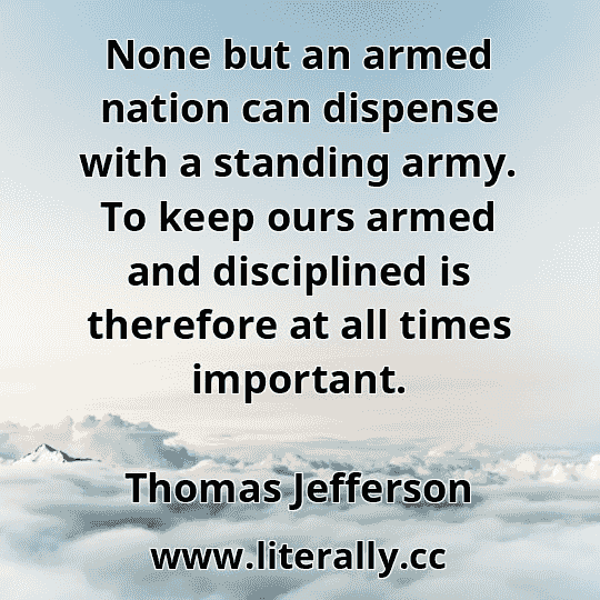 None but an armed nation can dispense with a standing army. To keep ours armed and disciplined is therefore at all times important.
Thomas Jefferson
