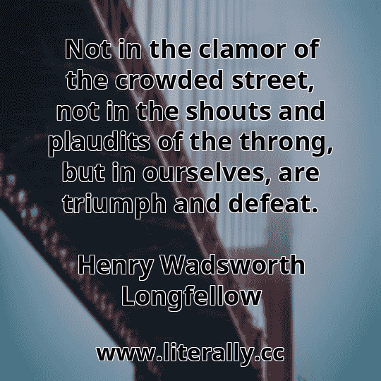 Not in the clamor of the crowded street, not in the shouts and plaudits of the throng, but in ourselves, are triumph and defeat.
Henry Wadsworth Longfellow
