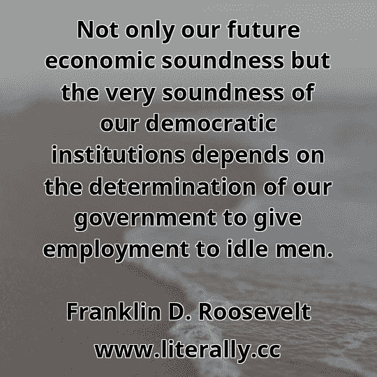 Not only our future economic soundness but the very soundness of our democratic institutions depends on the determination of our government to give employment to idle men.
Franklin D. Roosevelt
