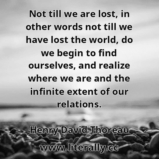 Not till we are lost, in other words not till we have lost the world, do we begin to find ourselves, and realize where we are and the infinite extent of our relations.
Henry David Thoreau
