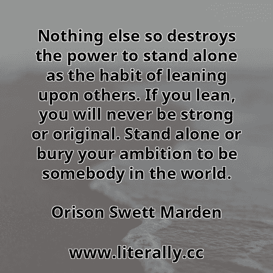 Nothing else so destroys the power to stand alone as the habit of leaning upon others. If you lean, you will never be strong or original. Stand alone or bury your ambition to be somebody in the world.
Orison Swett Marden
