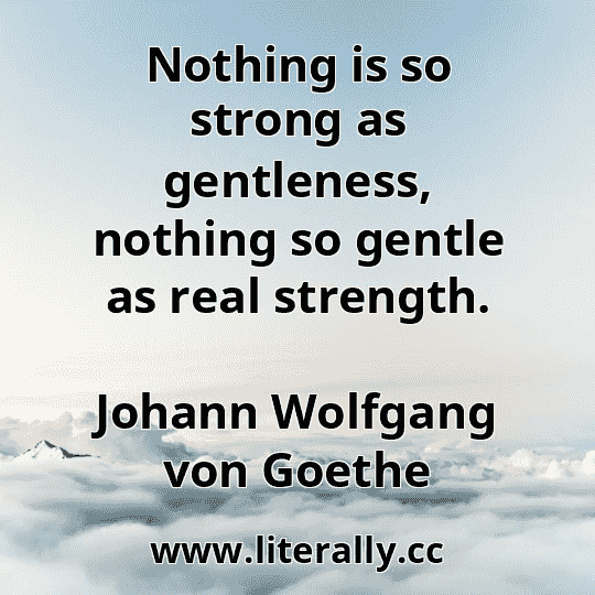 Nothing is so strong as gentleness, nothing so gentle as real strength.
Johann Wolfgang von Goethe
