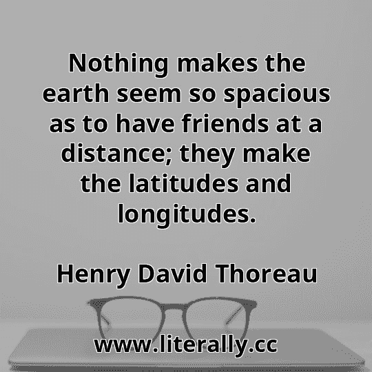 Nothing makes the earth seem so spacious as to have friends at a distance; they make the latitudes and longitudes.
Henry David Thoreau
