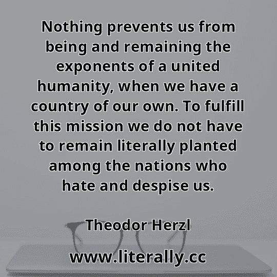 Nothing prevents us from being and remaining the exponents of a united humanity, when we have a country of our own. To fulfill this mission we do not have to remain literally planted among the nations who hate and despise us.
Theodor Herzl

