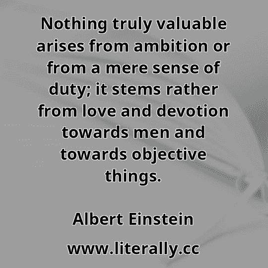 Nothing truly valuable arises from ambition or from a mere sense of duty; it stems rather from love and devotion towards men and towards objective things.
Albert Einstein
