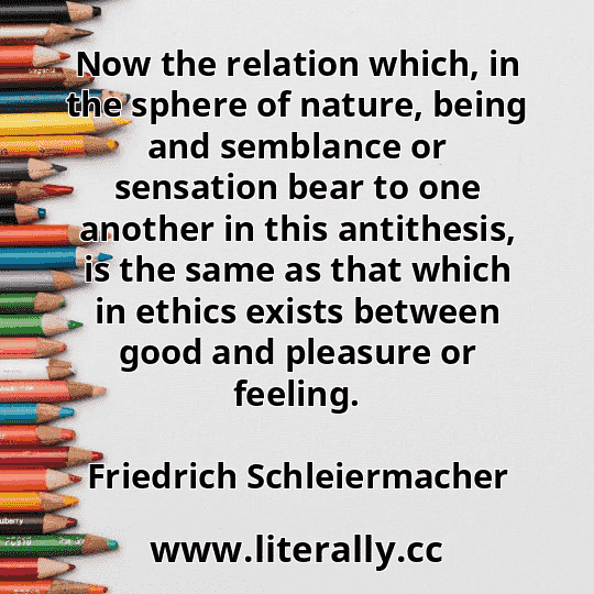 Now the relation which, in the sphere of nature, being and semblance or sensation bear to one another in this antithesis, is the same as that which in ethics exists between good and pleasure or feeling.
Friedrich Schleiermacher
