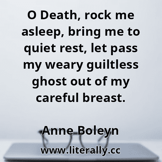 O Death, rock me asleep, bring me to quiet rest, let pass my weary guiltless ghost out of my careful breast.
Anne Boleyn
