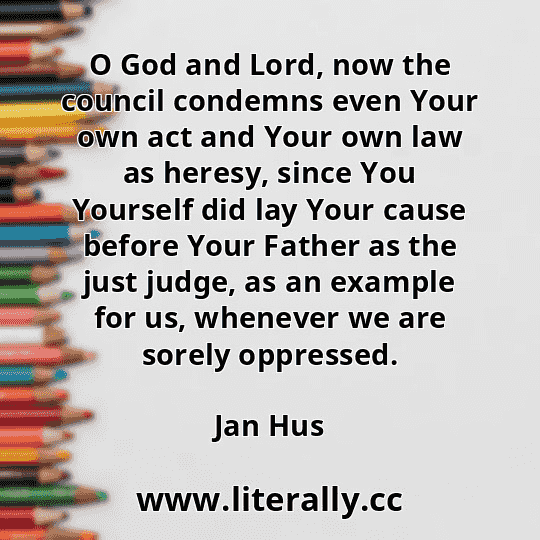O God and Lord, now the council condemns even Your own act and Your own law as heresy, since You Yourself did lay Your cause before Your Father as the just judge, as an example for us, whenever we are sorely oppressed.
Jan Hus
