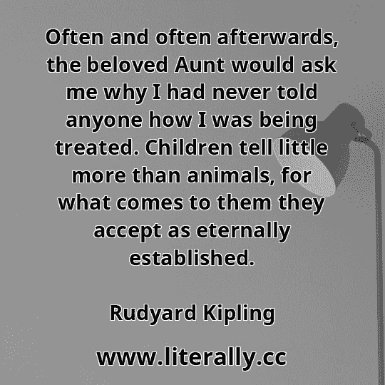 Often and often afterwards, the beloved Aunt would ask me why I had never told anyone how I was being treated. Children tell little more than animals, for what comes to them they accept as eternally established.
Rudyard Kipling
