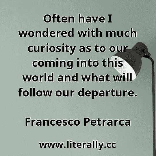 Often have I wondered with much curiosity as to our coming into this world and what will follow our departure.
Francesco Petrarca
